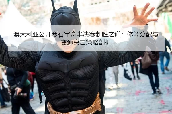 澳大利亚公开赛石宇奇半决赛制胜之道：体能分配与变速突击策略剖析